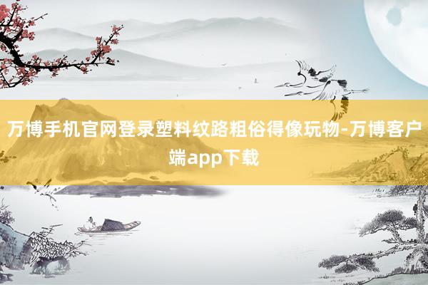 万博手机官网登录塑料纹路粗俗得像玩物-万博客户端app下载