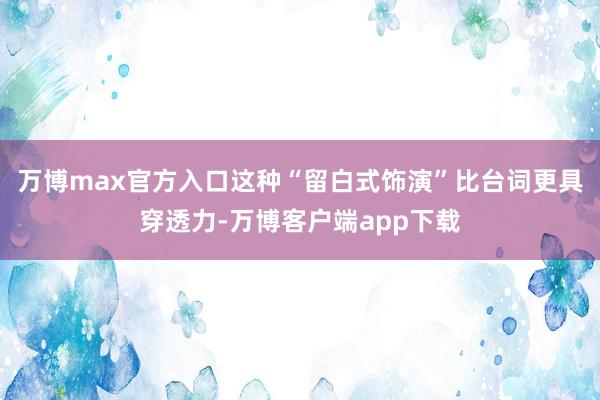 万博max官方入口这种“留白式饰演”比台词更具穿透力-万博客户端app下载