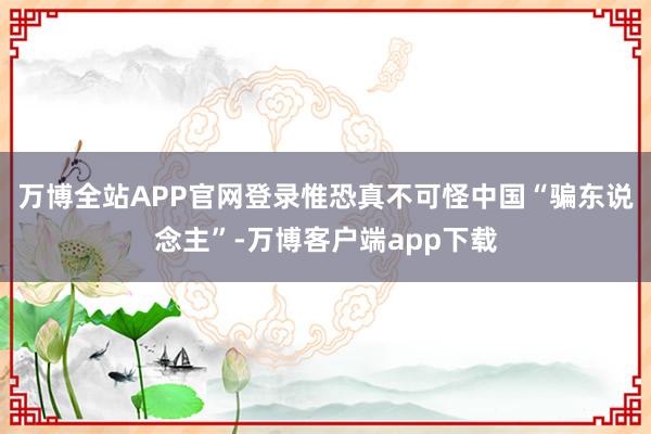 万博全站APP官网登录惟恐真不可怪中国“骗东说念主”-万博客户端app下载