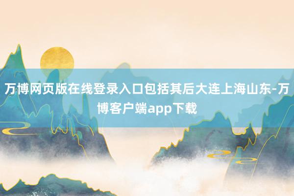万博网页版在线登录入口包括其后大连上海山东-万博客户端app下载