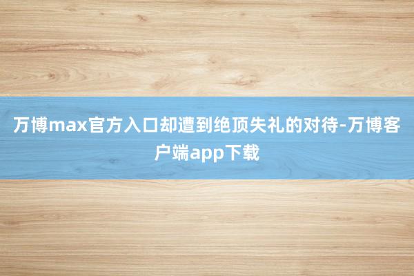 万博max官方入口却遭到绝顶失礼的对待-万博客户端app下载