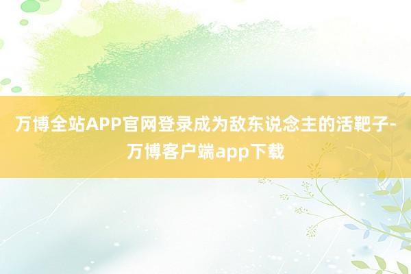 万博全站APP官网登录成为敌东说念主的活靶子-万博客户端app下载