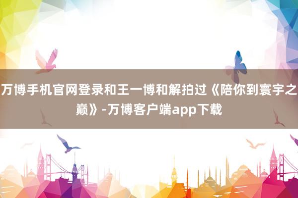 万博手机官网登录和王一博和解拍过《陪你到寰宇之巅》-万博客户端app下载