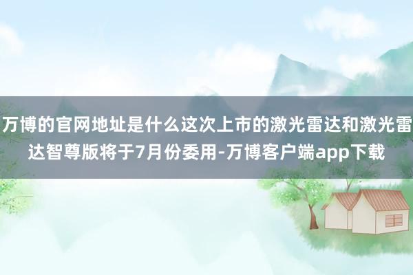 万博的官网地址是什么这次上市的激光雷达和激光雷达智尊版将于7月份委用-万博客户端app下载