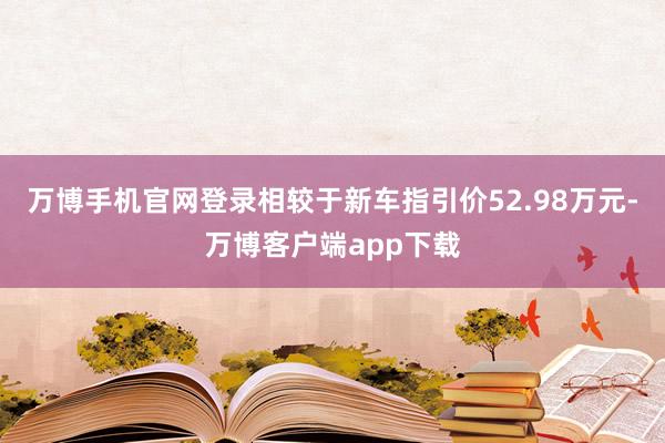 万博手机官网登录相较于新车指引价52.98万元-万博客户端app下载