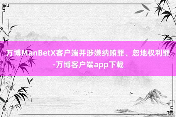 万博ManBetX客户端并涉嫌纳贿罪、忽地权利罪-万博客户端app下载