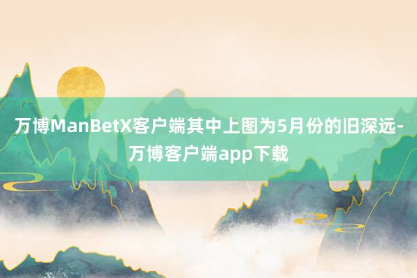 万博ManBetX客户端其中上图为5月份的旧深远-万博客户端app下载