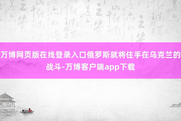 万博网页版在线登录入口俄罗斯就将住手在乌克兰的战斗-万博客户端app下载
