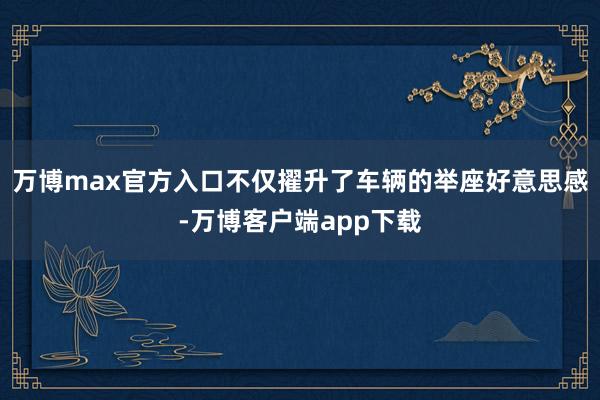 万博max官方入口不仅擢升了车辆的举座好意思感-万博客户端app下载