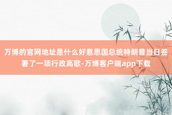 万博的官网地址是什么好意思国总统特朗普当日签署了一项行政高歌-万博客户端app下载
