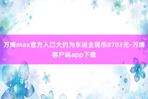 万博max官方入口大约为东谈主民币8703元-万博客户端app下载