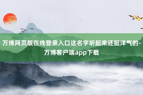 万博网页版在线登录入口这名字听起来还挺洋气的-万博客户端app下载