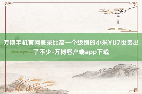 万博手机官网登录比高一个级别的小米YU7也贵出了不少-万博客户端app下载