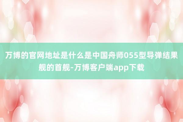 万博的官网地址是什么是中国舟师055型导弹结果舰的首舰-万博客户端app下载