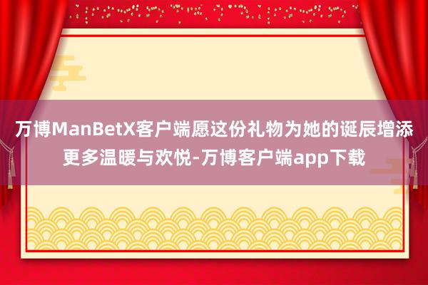 万博ManBetX客户端愿这份礼物为她的诞辰增添更多温暖与欢悦-万博客户端app下载