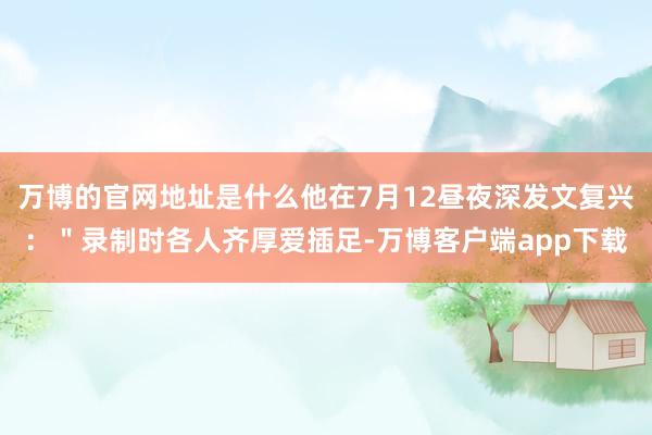 万博的官网地址是什么他在7月12昼夜深发文复兴：＂录制时各人齐厚爱插足-万博客户端app下载