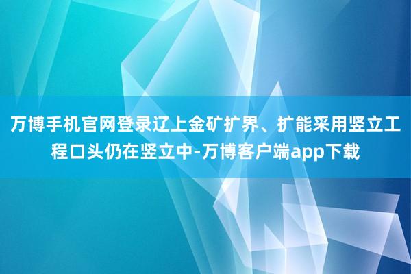万博手机官网登录辽上金矿扩界、扩能采用竖立工程口头仍在竖立中-万博客户端app下载