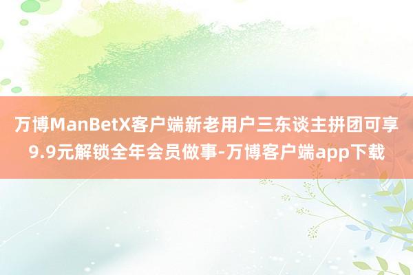 万博ManBetX客户端新老用户三东谈主拼团可享9.9元解锁全年会员做事-万博客户端app下载