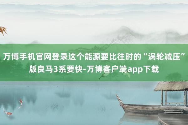 万博手机官网登录这个能源要比往时的“涡轮减压”版良马3系要快-万博客户端app下载