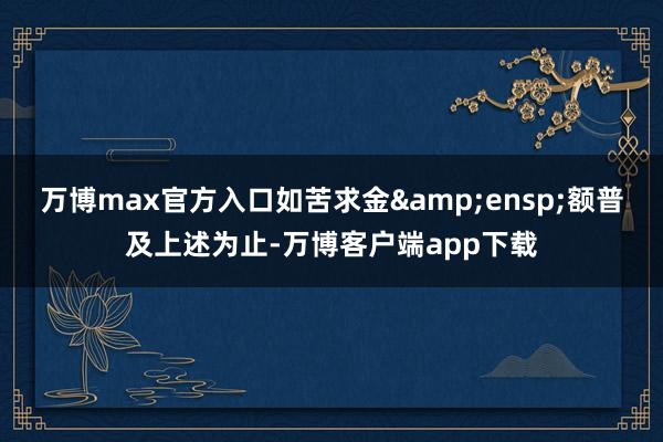 万博max官方入口如苦求金&ensp;额普及上述为止-万博客户端app下载