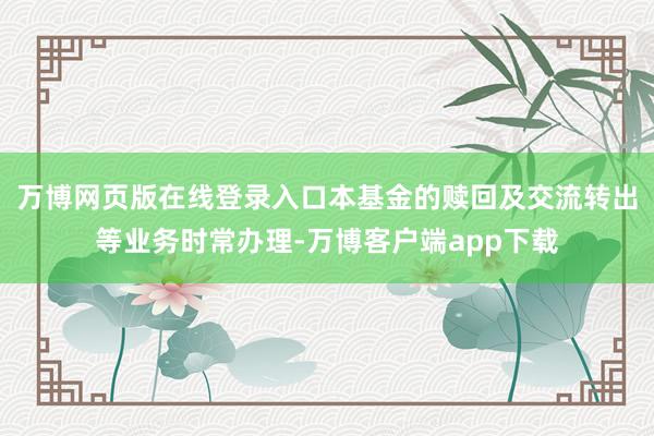 万博网页版在线登录入口本基金的赎回及交流转出等业务时常办理-万博客户端app下载