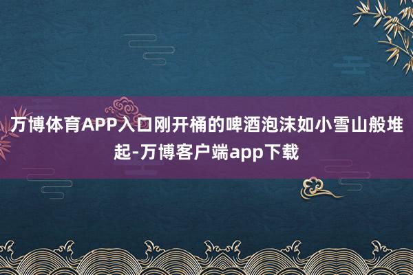 万博体育APP入口刚开桶的啤酒泡沫如小雪山般堆起-万博客户端app下载
