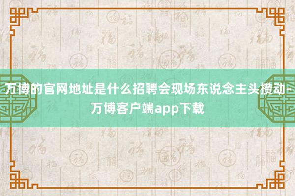 万博的官网地址是什么招聘会现场东说念主头攒动-万博客户端app下载