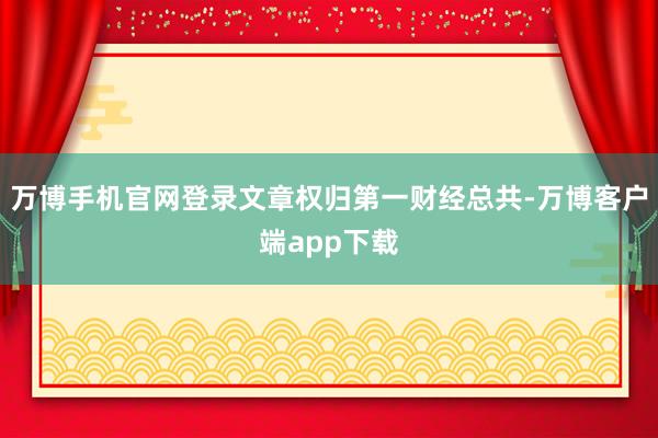 万博手机官网登录文章权归第一财经总共-万博客户端app下载