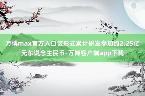 万博max官方入口该形式累计研发参加约2.25亿元东说念主民币-万博客户端app下载