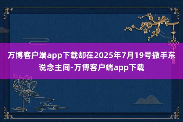 万博客户端app下载却在2025年7月19号撒手东说念主间-万博客户端app下载