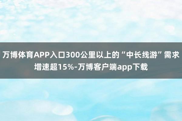 万博体育APP入口300公里以上的“中长线游”需求增速超15%-万博客户端app下载