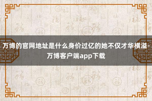 万博的官网地址是什么身价过亿的她不仅才华横溢-万博客户端app下载