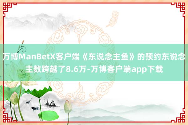 万博ManBetX客户端《东说念主鱼》的预约东说念主数跨越了8.6万-万博客户端app下载