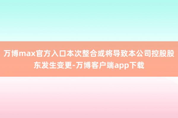 万博max官方入口本次整合或将导致本公司控股股东发生变更-万博客户端app下载