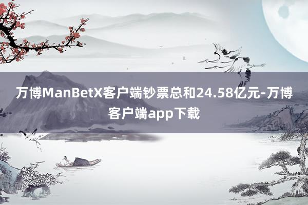 万博ManBetX客户端钞票总和24.58亿元-万博客户端app下载