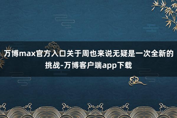 万博max官方入口关于周也来说无疑是一次全新的挑战-万博客户端app下载