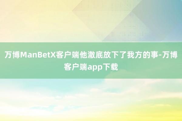 万博ManBetX客户端他澈底放下了我方的事-万博客户端app下载