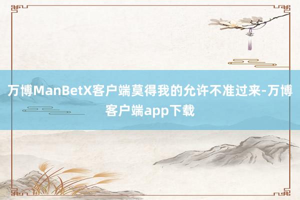 万博ManBetX客户端莫得我的允许不准过来-万博客户端app下载