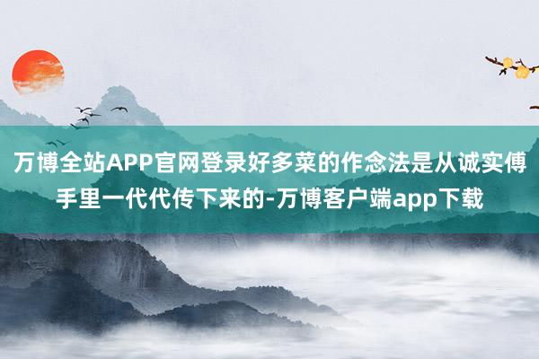 万博全站APP官网登录好多菜的作念法是从诚实傅手里一代代传下来的-万博客户端app下载