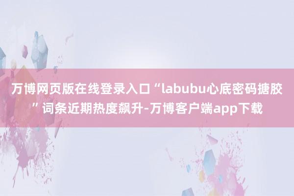 万博网页版在线登录入口“labubu心底密码搪胶”词条近期热度飙升-万博客户端app下载
