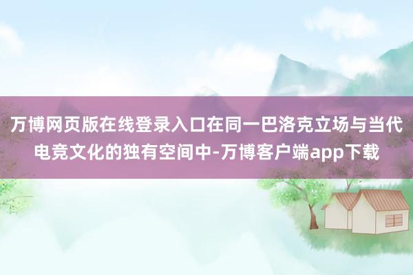 万博网页版在线登录入口在同一巴洛克立场与当代电竞文化的独有空间中-万博客户端app下载