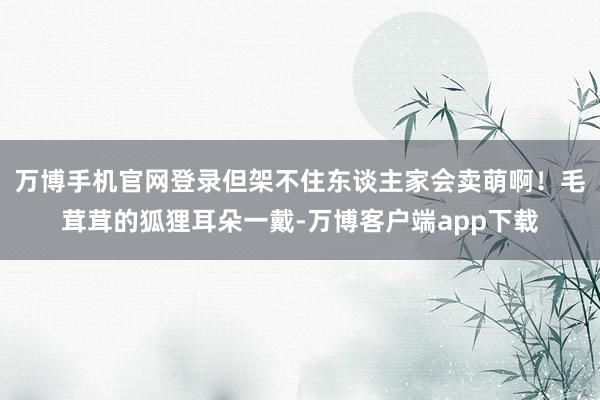 万博手机官网登录但架不住东谈主家会卖萌啊！毛茸茸的狐狸耳朵一戴-万博客户端app下载