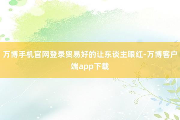 万博手机官网登录贸易好的让东谈主眼红-万博客户端app下载