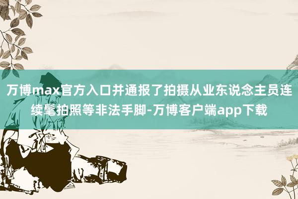 万博max官方入口并通报了拍摄从业东说念主员连续髦拍照等非法手脚-万博客户端app下载