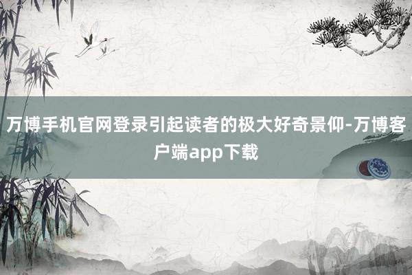 万博手机官网登录引起读者的极大好奇景仰-万博客户端app下载