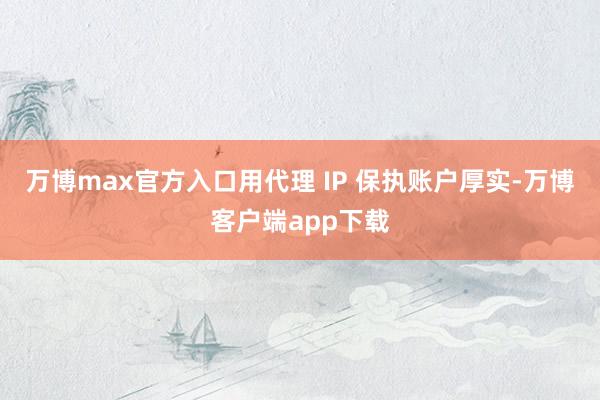 万博max官方入口用代理 IP 保执账户厚实-万博客户端app下载
