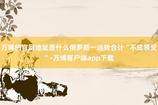 万博的官网地址是什么俄罗斯一运转合计“不成领受”-万博客户端app下载