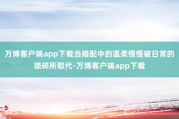 万博客户端app下载当婚配中的温柔慢慢被日常的琐碎所取代-万博客户端app下载