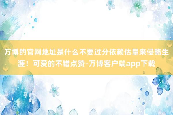 万博的官网地址是什么不要过分依赖估量来侵略生涯！可爱的不错点赞-万博客户端app下载
