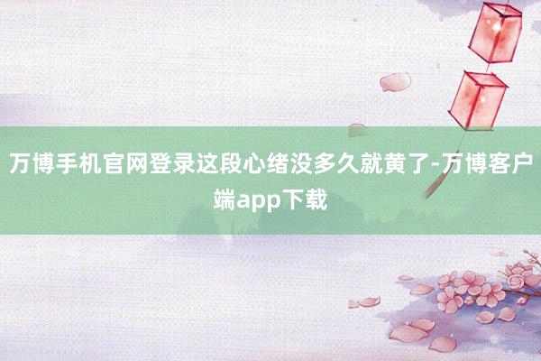 万博手机官网登录这段心绪没多久就黄了-万博客户端app下载